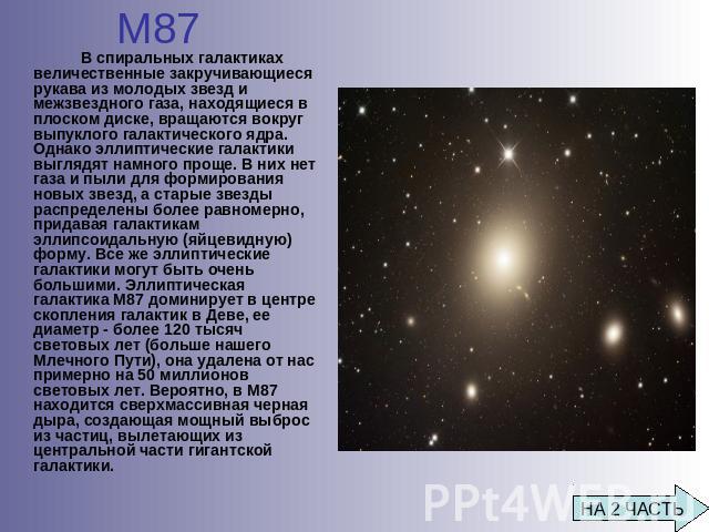 М87 В спиральных галактиках величественные закручивающиеся рукава из молодых звезд и межзвездного газа, находящиеся в плоском диске, вращаются вокруг выпуклого галактического ядра. Однако эллиптические галактики выглядят намного проще. В них нет газ…