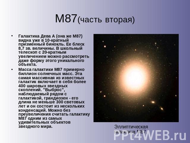М87(часть вторая) Галактика Дева А (она же М87) видна уже в 10-кратный призменный бинокль. Ее блеск 8,7 зв. величины. В школьный телескоп с 20-кратным увеличением можно рассмотреть даже форму этого уникального объекта. Масса галактики М87 примерно б…