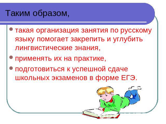 Таким образом, такая организация занятия по русскому языку помогает закрепить и углубить лингвистические знания,применять их на практике,подготовиться к успешной сдаче школьных экзаменов в форме ЕГЭ.