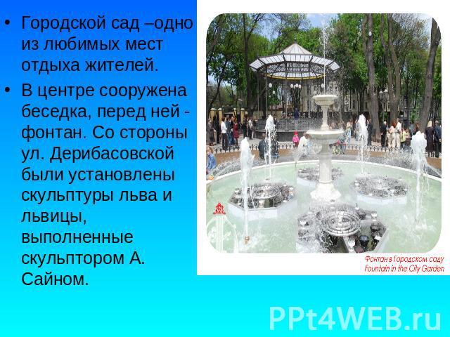 Городской сад –одно из любимых мест отдыха жителей.В центре сооружена беседка, перед ней - фонтан. Со стороны ул. Дерибасовской были установлены скульптуры льва и львицы, выполненные скульптором А. Сайном.