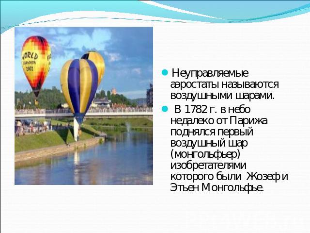 Неуправляемые аэростаты называются воздушными шарами. В 1782 г. в небо недалеко от Парижа поднялся первый воздушный шар (монгольфьер) изобретателями которого были Жозеф и Этьен Монгольфье.