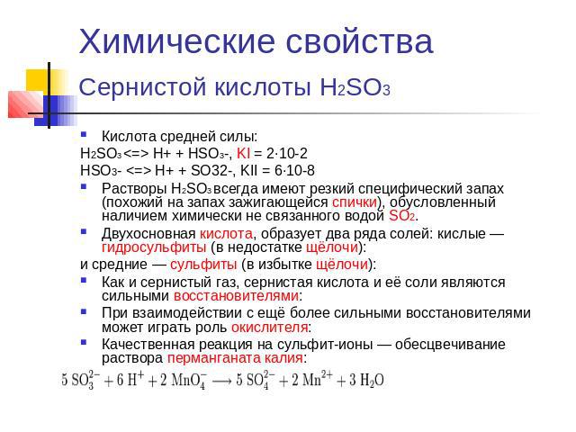 Химические свойства Сернистой кислоты H2SO3 Кислота средней силы:H2SO3  H+ + HSO3-, KI = 2·10-2 HSO3-  H+ + SO32-, KII = 6·10-8 Растворы H2SO3 всегда имеют резкий специфический запах (похожий на запах зажигающейся спички), обусловленный наличием хим…