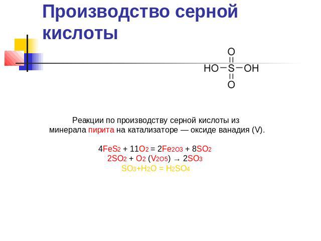 Производство серной кислоты Реакции по производству серной кислоты из минерала пирита на катализаторе — оксиде ванадия (V).4FeS2 + 11O2 = 2Fe2O3 + 8SO2 2SO2 + O2 (V2O5) → 2SO3 SO3+Н2О = Н2SO4