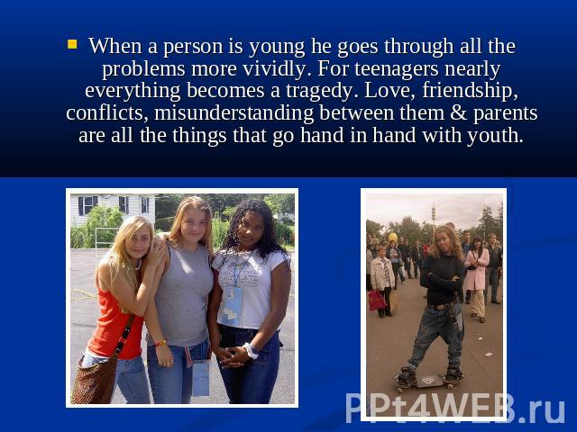 When a person is young he goes through all the problems more vividly. For teenagers nearly everything becomes a tragedy. Love, friendship, conflicts, misunderstanding between them & parents are all the things that go hand in hand with youth.