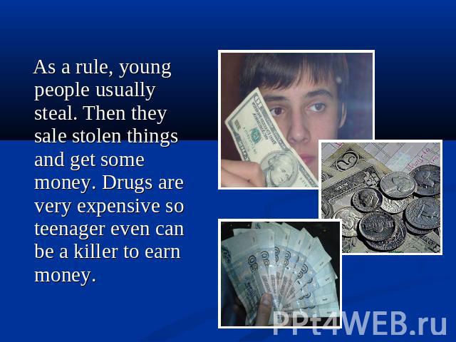 As a rule, young people usually steal. Then they sale stolen things and get some money. Drugs are very expensive so teenager even can be a killer to earn money.