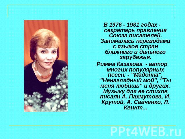 В 1976 - 1981 годах - секретарь правления Союза писателей. Занималась переводами с языков стран ближнего и дальнего зарубежья.Римма Казакова - автор многих популярных песен: - 