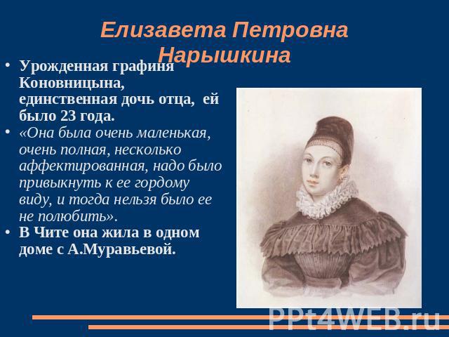Елизавета Петровна Нарышкина Урожденная графиня Коновницына, единственная дочь отца, ей было 23 года.«Она была очень маленькая, очень полная, несколько аффектированная, надо было привыкнуть к ее гордому виду, и тогда нельзя было ее не полюбить».В Чи…