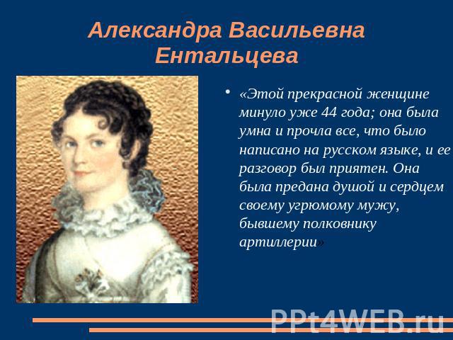 Александра Васильевна Ентальцева «Этой прекрасной женщине минуло уже 44 года; она была умна и прочла все, что было написано на русском языке, и ее разговор был приятен. Она была предана душой и сердцем своему угрюмому мужу, бывшему полковнику артиллерии»