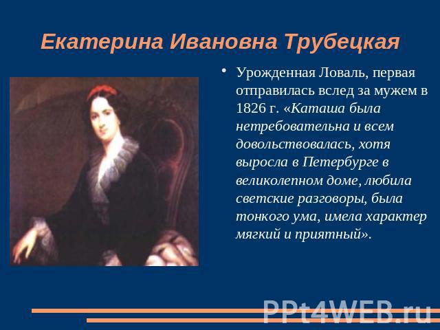 Екатерина Ивановна Трубецкая Урожденная Ловаль, первая отправилась вслед за мужем в 1826 г. «Каташа была нетребовательна и всем довольствовалась, хотя выросла в Петербурге в великолепном доме, любила светские разговоры, была тонкого ума, имела харак…
