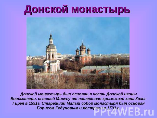 Донской монастырь Донской монастырь был основан в честь Донской иконы Богоматери, спасшей Москву от нашествия крымского хана Казы-Гирея в 1591г. Старейший Малый собор монастыря был основан Борисом Годуновым и построен в 1593 г.