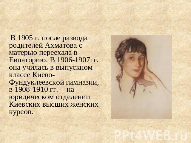 В 1905 г. после развода родителей Ахматова с матерью переехала в Евпаторию. В 1906-1907гг. она училась в выпускном классе Киево-Фундуклеевской гимназии, в 1908-1910 гг. - на юридическом отделении Киевских высших женских курсов.