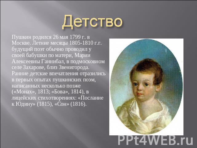 Детство Пушкин родился 26 мая 1799 г. в Москве. Летние месяцы 1805-1810 г.г. будущий поэт обычно проводил у своей бабушки по матери, Марии Алексеевны Ганнибал, в подмосковном селе Захарове, близ Звенигорода. Ранние детские впечатления отразились в п…