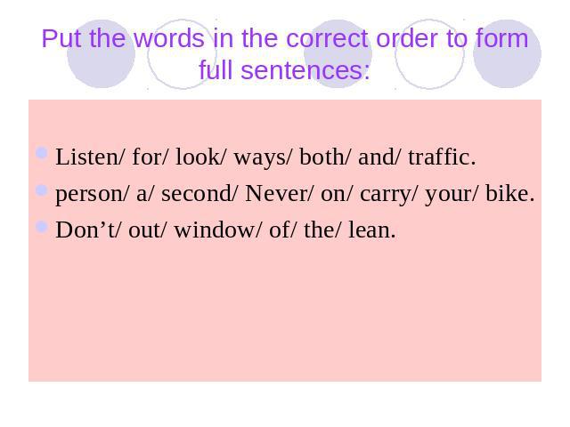Put the words in the correct order to form full sentences: Listen/ for/ look/ ways/ both/ and/ traffic.person/ a/ second/ Never/ on/ carry/ your/ bike.Don’t/ out/ window/ of/ the/ lean.