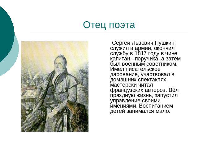 Отец поэта Сергей Львович Пушкин служил в армии, окончил службу в 1817 году в чине капитан –поручика, а затем был военным советником. Имел писательское дарование, участвовал в домашних спектаклях, мастерски читал французских авторов. Вёл праздную жи…