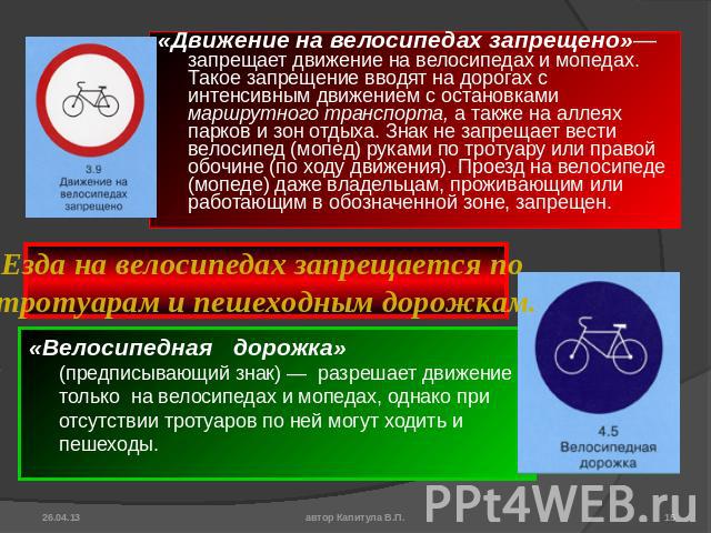 «Движение на велосипедах запрещено»— запрещает движение на велосипедах и мопедах. Такое запрещение вводят на дорогах с интенсивным движением с остановками маршрутного транспорта, а также на аллеях парков и зон отдыха. Знак не запрещает вести велосип…