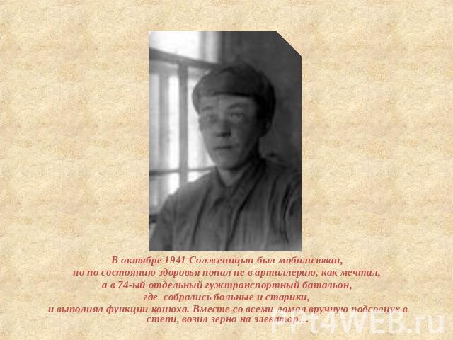 В октябре 1941 Солженицын был мобилизован, но по состоянию здоровья попал не в артиллерию, как мечтал, а в 74-ый отдельный гужтранспортный батальон, где собрались больные и старики, и выполнял функции конюха. Вместе со всеми ломал вручную подсолнух …
