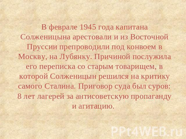 В феврале 1945 года капитана Солженицына арестовали и из Восточной Пруссии препроводили под конвоем в Москву, на Лубянку. Причиной послужила его переписка со старым товарищем, в которой Солженицын решился на критику самого Сталина. Приговор суда был…