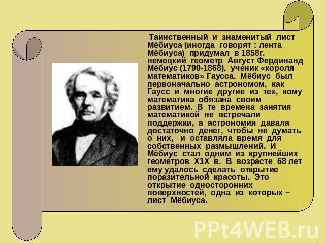 Таинственный и знаменитый лист Мёбиуса (иногда говорят : лента Мёбиуса) придумал в 1858г. немецкий геометр Август Фердинанд Мёбиус (1790-1868), ученик «короля математиков» Гаусса. Мёбиус был первоначально астрономом, как Гаусс и многие другие из тех…