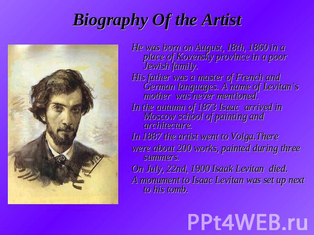 Biography Of the Artist He was born on August, 18th, 1860 in a place of Kovensky province in a poor Jewish family.His father was a master of French and German languages. A name of Levitan`s mother was never mentioned.In the autumn of 1873 Isaac arri…