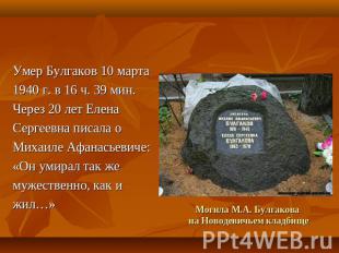 Умер Булгаков 10 марта1940 г. в 16 ч. 39 мин. Через 20 лет ЕленаСергеевна писала