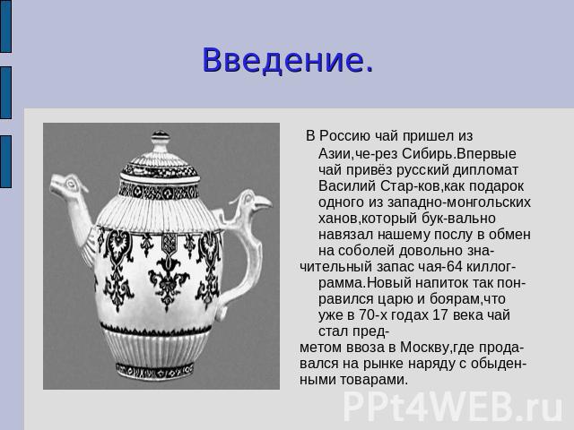 Введение. В Россию чай пришел из Азии,че-рез Сибирь.Впервые чай привёз русский дипломат Василий Стар-ков,как подарок одного из западно-монгольских ханов,который бук-вально навязал нашему послу в обмен на соболей довольно зна-чительный запас чая-64 к…