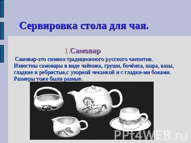 Сервировка стола для чая. 1.Самовар Самовар-это символ традиционного русского чаепития. Известны самовары в виде чайника, груши, бочёнка, шара, вазы, гладкие и ребристые,с узорной чеканкой и с гладки-ми боками. Размеры тоже были разные.