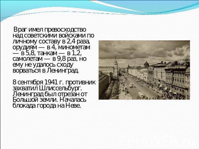 Враг имел превосходство над советскими войсками по личному составу в 2,4 раза, орудиям — в 4, минометам — в 5,8, танкам — в 1,2, самолетам — в 9,8 раз, но ему не удалось сходу ворваться в Ленинград.8 сентября 1941 г. противник захватил Шлиссельбург.…