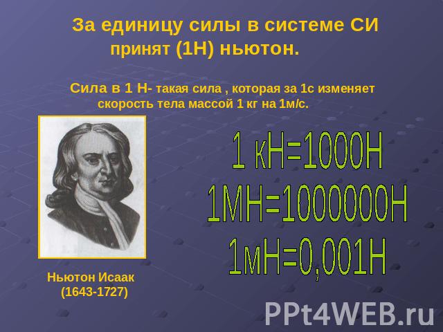 За единицу силы в системе СИ принят (1Н) ньютон. Сила в 1 Н- такая сила , которая за 1с изменяет скорость тела массой 1 кг на 1м/с.1 кН=1000Н1МН=1000000Н1мН=0,001Н Ньютон Исаак (1643-1727)