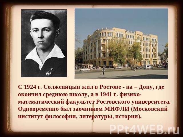 С 1924 г. Солженицын жил в Ростове - на – Дону, где окончил среднюю школу, а в 1941 г. физико-математический факультет Ростовского университета. Одновременно был заочником МИФЛИ (Московский институт философии, литературы, истории).