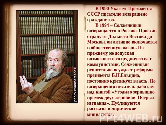 В 1990 Указом Президента СССР писателю возвращено гражданство.В 1994 – Солженицын возвращается в Россию. Проехав страну от Дальнего Востока до Москвы, он активно включается в общественную жизнь. По-прежнему не допуская возможности сотрудничества с к…