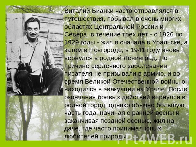 Виталий Бианки часто отправлялся в путешествия, побывал в очень многих областях Центральной России и Севера. в течение трех лет - с 1926 по 1929 годы - жил в сначала в Уральске, а затем в Новгороде, в 1941 году вновь вернулся в родной Ленинград. По …