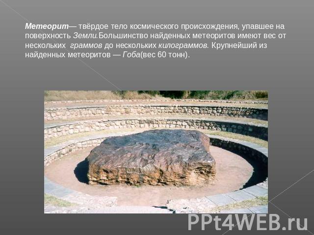 Метеорит— твёрдое тело космического происхождения, упавшее на поверхность Земли.Большинство найденных метеоритов имеют вес от нескольких граммов до нескольких килограммов. Крупнейший из найденных метеоритов — Гоба(вес 60 тонн).