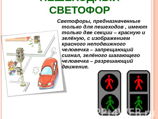 Пешеходный светофор Светофоры, предназначенные только для пешеходов , имеют только две секции – красную и зелёную, с изображением красного неподвижного человечка – запрещающий сигнал, зелёного шагающего человечка – разрешающий движение.