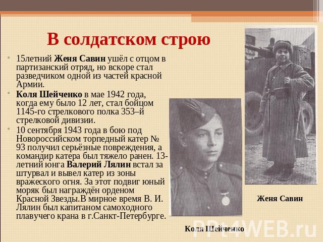 В солдатском строю15летний Женя Савин ушёл с отцом в партизанский отряд, но вскоре стал разведчиком одной из частей красной Армии.Коля Шейченко в мае 1942 года, когда ему было 12 лет, стал бойцом 1145-го стрелкового полка 353–й стрелковой дивизии.10…