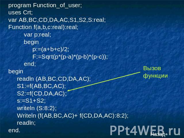 program Function_of_user;uses Crt;var AB,BC,CD,DA,AC,S1,S2,S:real;Function f(a,b,c:real):real; var p:real; begin p:=(a+b+c)/2; F:=Sqrt(p*(p-a)*(p-b)*(p-c)); end;begin readln (AB,BC,CD,DA,AC); S1:=f(AB,BC,AC); S2:=f(CD,DA,AC); s:=S1+S2; writeln (S:8:…