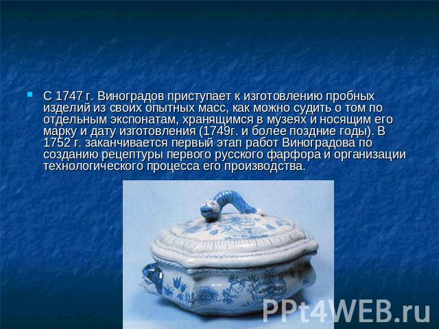 С 1747 г. Виноградов приступает к изготовлению пробных изделий из своих опытных масс, как можно судить о том по отдельным экспонатам, хранящимся в музеях и носящим его марку и дату изготовления (1749г. и более поздние годы). В 1752 г. заканчивается …