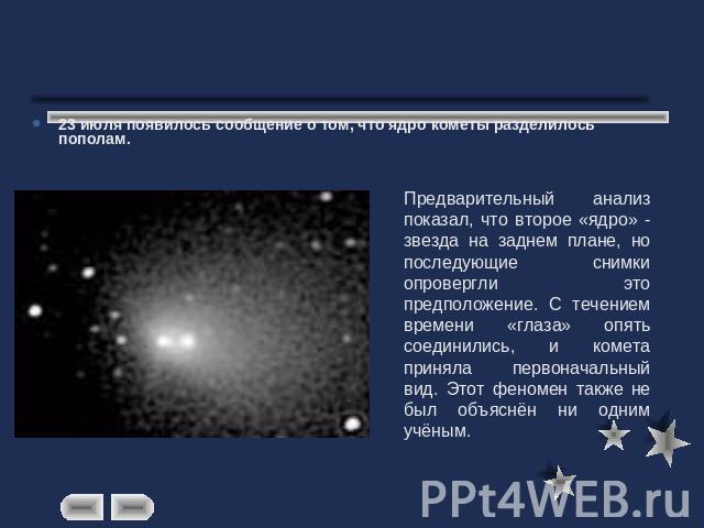 23 июля появилось сообщение о том, что ядро кометы разделилось пополам. Предварительный анализ показал, что второе «ядро» - звезда на заднем плане, но последующие снимки опровергли это предположение. С течением времени «глаза» опять соединились, и к…