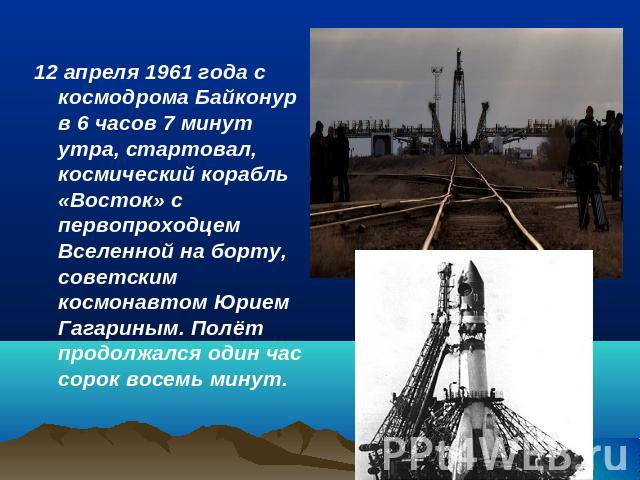 12 апреля 1961 года с космодрома Байконур в 6 часов 7 минут утра, стартовал, космический корабль «Восток» с первопроходцем Вселенной на борту, советским космонавтом Юрием Гагариным. Полёт продолжался один час сорок восемь минут.