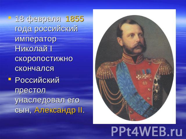 18 февраля 1855 года российский император Николай I скоропостижно скончалсяРоссийский престол унаследовал его сын, Александр II.