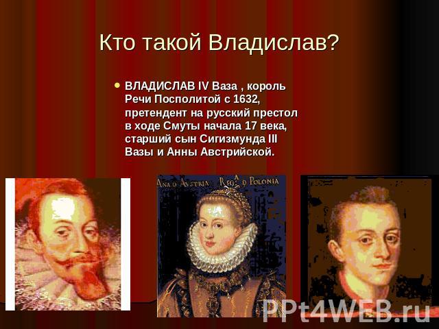 Кто такой Владислав? ВЛАДИСЛАВ IV Ваза , король Речи Посполитой с 1632, претендент на русский престол в ходе Смуты начала 17 века, старший сын Сигизмунда III Вазы и Анны Австрийской.