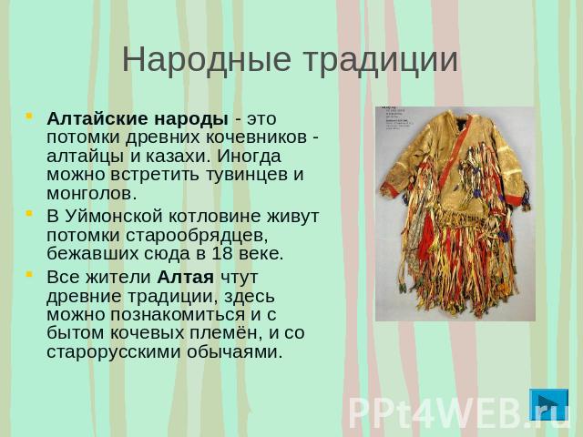 Народные традиции Алтайские народы - это потомки древних кочевников - алтайцы и казахи. Иногда можно встретить тувинцев и монголов. В Уймонской котловине живут потомки старообрядцев, бежавших сюда в 18 веке. Все жители Алтая чтут древние традиции, з…