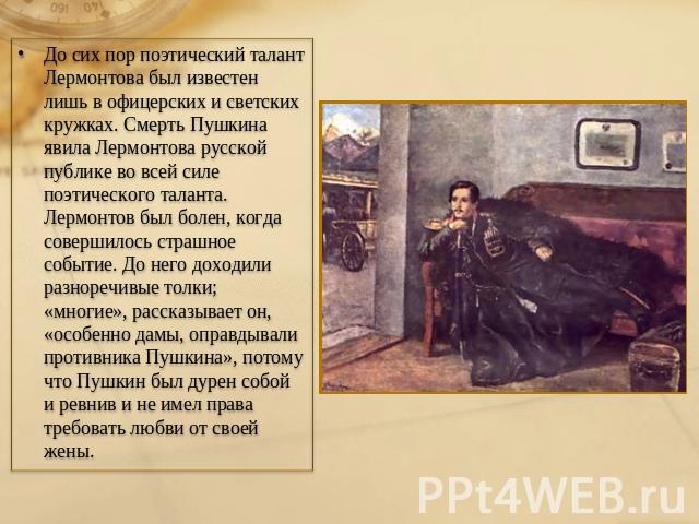 До сих пор поэтический талант Лермонтова был известен лишь в офицерских и светских кружках. Смерть Пушкина явила Лермонтова русской публике во всей силе поэтического таланта. Лермонтов был болен, когда совершилось страшное событие. До него доходили …