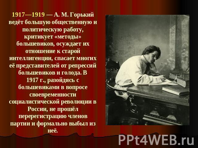 1917—1919 — A. M. Горький ведёт большую общественную и политическую работу, критикует «методы» большевиков, осуждает их отношение к старой интеллигенции, спасает многих её представителей от репрессий большевиков и голода. В 1917 г., разойдясь с боль…