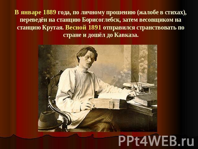 В январе 1889 года, по личному прошению (жалобе в стихах), переведён на станцию Борисоглебск, затем весовщиком на станцию Крутая. Весной 1891 отправился странствовать по стране и дошёл до Кавказа.