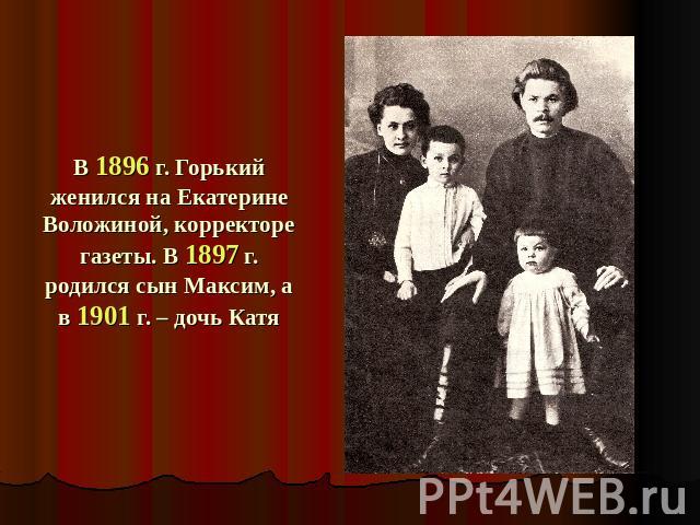 В 1896 г. Горький женился на Екатерине Воложиной, корректоре газеты. В 1897 г. родился сын Максим, а в 1901 г. – дочь Катя