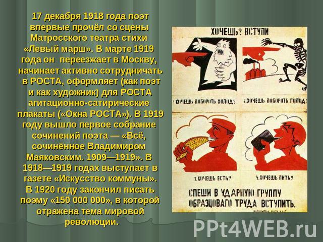 17 декабря 1918 года поэтвпервые прочёл со сцены Матросского театра стихи «Левый марш». В марте 1919 года он переезжает в Москву, начинает активно сотрудничать в РОСТА, оформляет (как поэт и как художник) для РОСТА агитационно-сатирические плакаты (…
