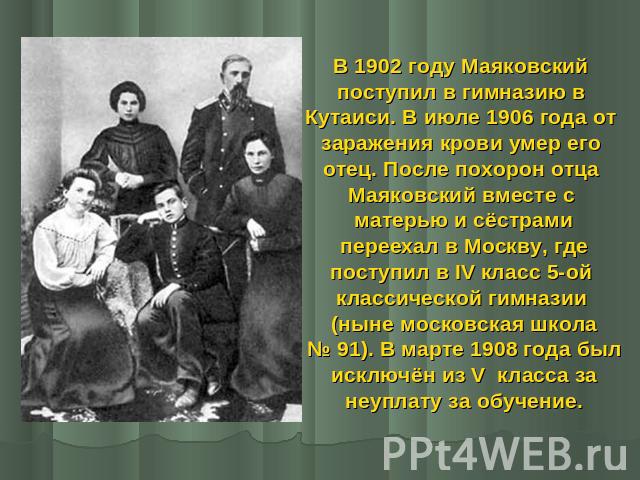 В 1902 году Маяковский поступил в гимназию в Кутаиси. В июле 1906 года от заражения крови умер его отец. После похорон отца Маяковский вместе с матерью и сёстрами переехал в Москву, где поступил в IV класс 5-ой классической гимназии (ныне московская…