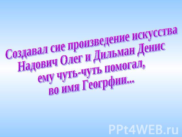 Создавал сие произведение искусстваНадович Олег и Дильман Денис ему чуть-чуть помогал,во имя Геогрфии...