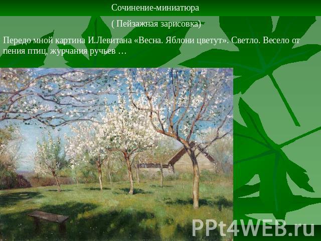 Сочинение-миниатюра ( Пейзажная зарисовка)Передо мной картина И.Левитана «Весна. Яблони цветут». Светло. Весело от пения птиц, журчания ручьев …