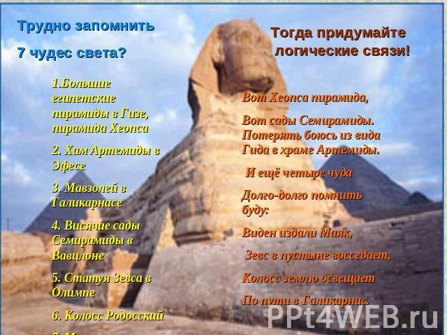 Трудно запомнить 7 чудес света?1.Большие египетские пирамиды в Гизе, пирамида Хеопса2. Хам Артемиды в Эфесе3. Мавзолей в Галикарнасе4. Висячие сады Семирамиды в Вавилоне5. Статуя Зевса в Олимпе6. Колосс Родосский7. Маяк в АлександрииТогда придумайте…